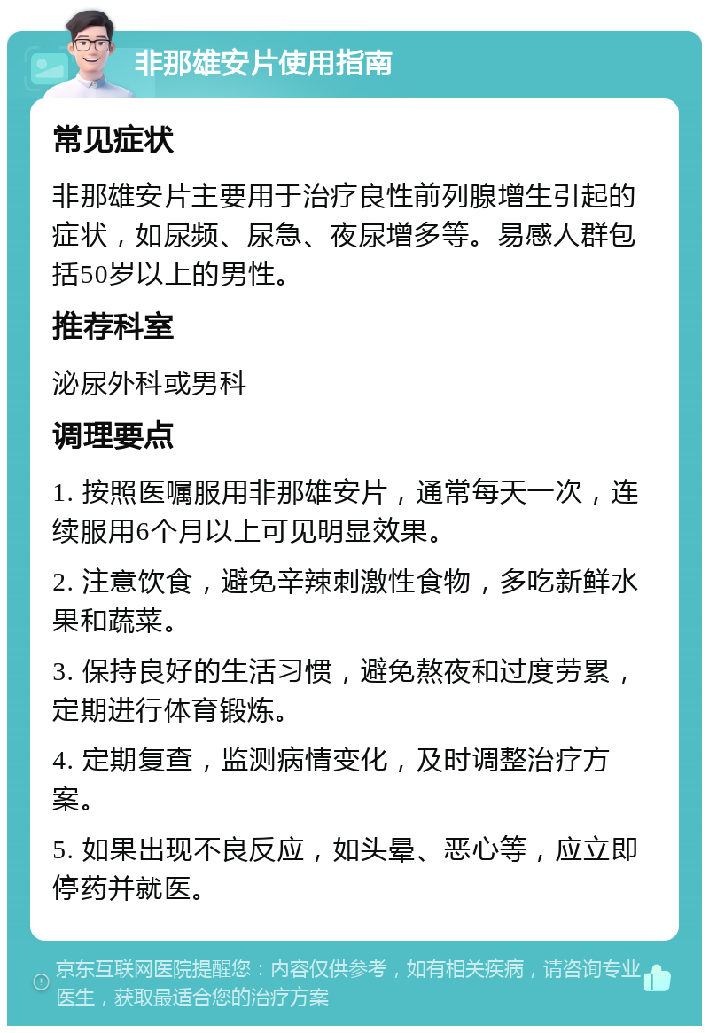 非那雄安片使用指南 常见症状 非那雄安片主要用于治疗良性前列腺增生引起的症状，如尿频、尿急、夜尿增多等。易感人群包括50岁以上的男性。 推荐科室 泌尿外科或男科 调理要点 1. 按照医嘱服用非那雄安片，通常每天一次，连续服用6个月以上可见明显效果。 2. 注意饮食，避免辛辣刺激性食物，多吃新鲜水果和蔬菜。 3. 保持良好的生活习惯，避免熬夜和过度劳累，定期进行体育锻炼。 4. 定期复查，监测病情变化，及时调整治疗方案。 5. 如果出现不良反应，如头晕、恶心等，应立即停药并就医。