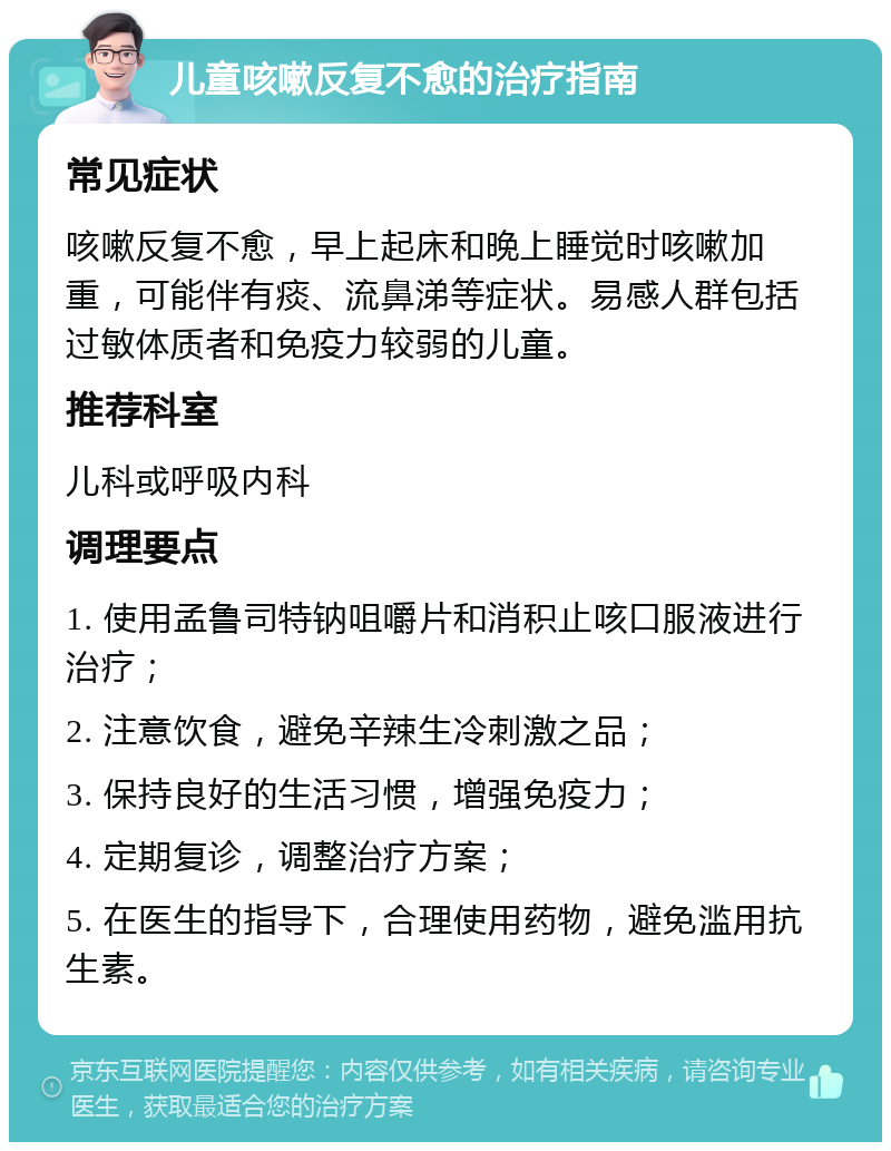 儿童咳嗽反复不愈的治疗指南 常见症状 咳嗽反复不愈，早上起床和晚上睡觉时咳嗽加重，可能伴有痰、流鼻涕等症状。易感人群包括过敏体质者和免疫力较弱的儿童。 推荐科室 儿科或呼吸内科 调理要点 1. 使用孟鲁司特钠咀嚼片和消积止咳口服液进行治疗； 2. 注意饮食，避免辛辣生冷刺激之品； 3. 保持良好的生活习惯，增强免疫力； 4. 定期复诊，调整治疗方案； 5. 在医生的指导下，合理使用药物，避免滥用抗生素。