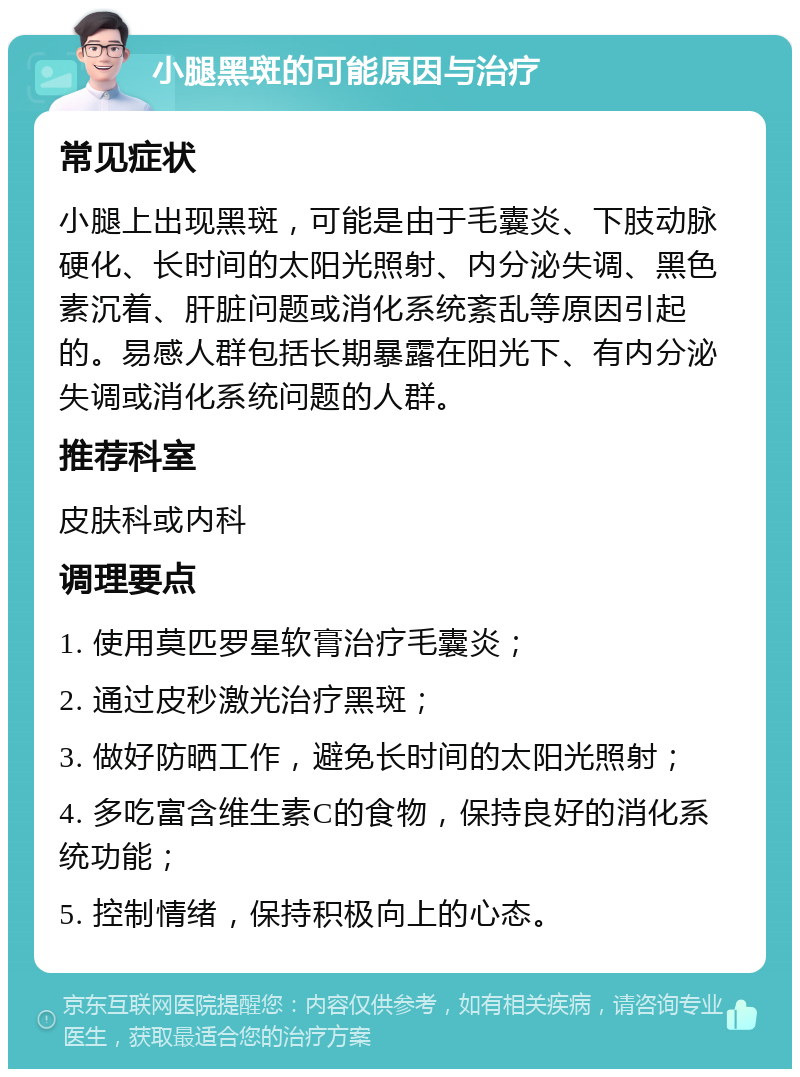 小腿黑斑的可能原因与治疗 常见症状 小腿上出现黑斑，可能是由于毛囊炎、下肢动脉硬化、长时间的太阳光照射、内分泌失调、黑色素沉着、肝脏问题或消化系统紊乱等原因引起的。易感人群包括长期暴露在阳光下、有内分泌失调或消化系统问题的人群。 推荐科室 皮肤科或内科 调理要点 1. 使用莫匹罗星软膏治疗毛囊炎； 2. 通过皮秒激光治疗黑斑； 3. 做好防晒工作，避免长时间的太阳光照射； 4. 多吃富含维生素C的食物，保持良好的消化系统功能； 5. 控制情绪，保持积极向上的心态。