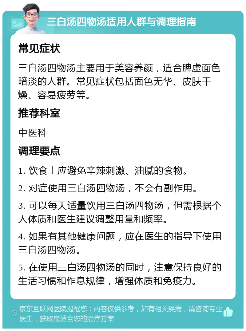 三白汤四物汤适用人群与调理指南 常见症状 三白汤四物汤主要用于美容养颜，适合脾虚面色暗淡的人群。常见症状包括面色无华、皮肤干燥、容易疲劳等。 推荐科室 中医科 调理要点 1. 饮食上应避免辛辣刺激、油腻的食物。 2. 对症使用三白汤四物汤，不会有副作用。 3. 可以每天适量饮用三白汤四物汤，但需根据个人体质和医生建议调整用量和频率。 4. 如果有其他健康问题，应在医生的指导下使用三白汤四物汤。 5. 在使用三白汤四物汤的同时，注意保持良好的生活习惯和作息规律，增强体质和免疫力。