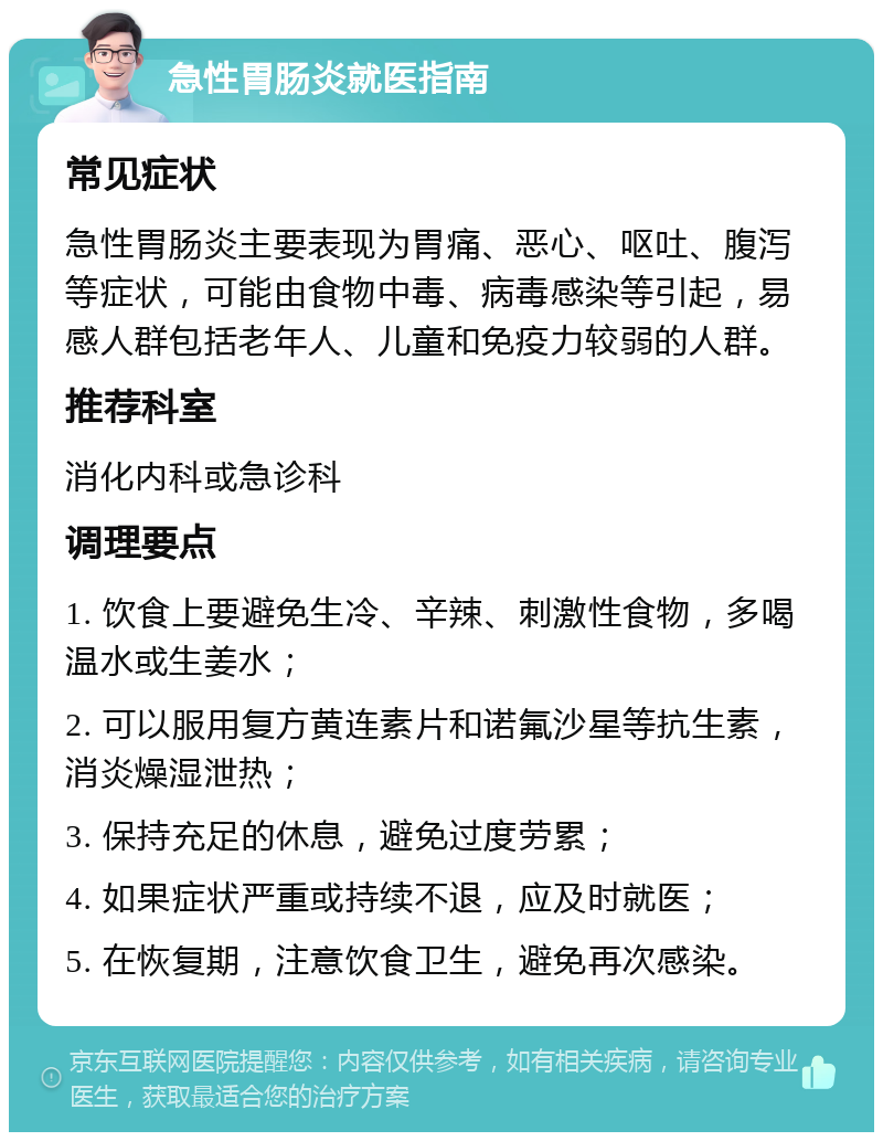 急性胃肠炎就医指南 常见症状 急性胃肠炎主要表现为胃痛、恶心、呕吐、腹泻等症状，可能由食物中毒、病毒感染等引起，易感人群包括老年人、儿童和免疫力较弱的人群。 推荐科室 消化内科或急诊科 调理要点 1. 饮食上要避免生冷、辛辣、刺激性食物，多喝温水或生姜水； 2. 可以服用复方黄连素片和诺氟沙星等抗生素，消炎燥湿泄热； 3. 保持充足的休息，避免过度劳累； 4. 如果症状严重或持续不退，应及时就医； 5. 在恢复期，注意饮食卫生，避免再次感染。