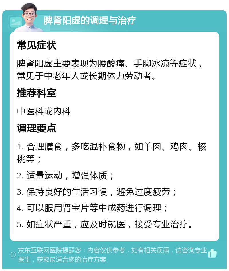 脾肾阳虚的调理与治疗 常见症状 脾肾阳虚主要表现为腰酸痛、手脚冰凉等症状，常见于中老年人或长期体力劳动者。 推荐科室 中医科或内科 调理要点 1. 合理膳食，多吃温补食物，如羊肉、鸡肉、核桃等； 2. 适量运动，增强体质； 3. 保持良好的生活习惯，避免过度疲劳； 4. 可以服用肾宝片等中成药进行调理； 5. 如症状严重，应及时就医，接受专业治疗。