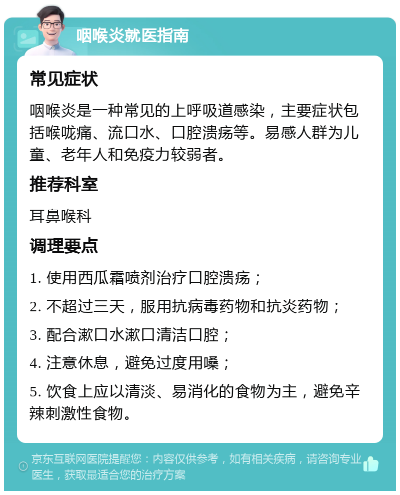 咽喉炎就医指南 常见症状 咽喉炎是一种常见的上呼吸道感染，主要症状包括喉咙痛、流口水、口腔溃疡等。易感人群为儿童、老年人和免疫力较弱者。 推荐科室 耳鼻喉科 调理要点 1. 使用西瓜霜喷剂治疗口腔溃疡； 2. 不超过三天，服用抗病毒药物和抗炎药物； 3. 配合漱口水漱口清洁口腔； 4. 注意休息，避免过度用嗓； 5. 饮食上应以清淡、易消化的食物为主，避免辛辣刺激性食物。