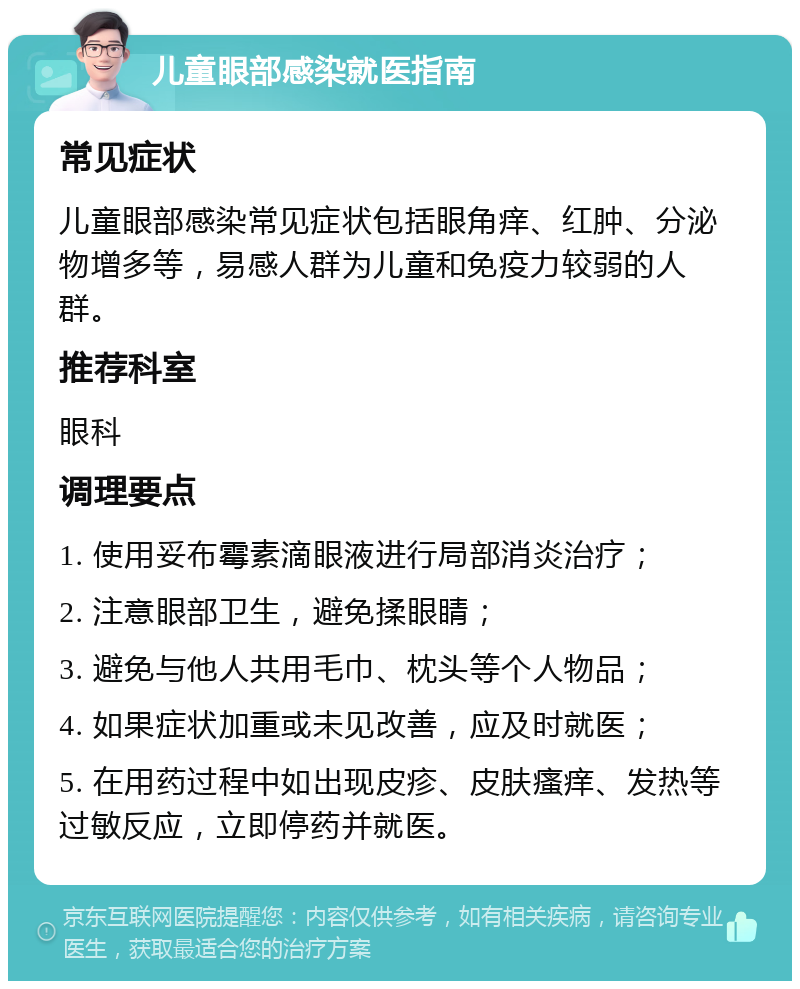 儿童眼部感染就医指南 常见症状 儿童眼部感染常见症状包括眼角痒、红肿、分泌物增多等，易感人群为儿童和免疫力较弱的人群。 推荐科室 眼科 调理要点 1. 使用妥布霉素滴眼液进行局部消炎治疗； 2. 注意眼部卫生，避免揉眼睛； 3. 避免与他人共用毛巾、枕头等个人物品； 4. 如果症状加重或未见改善，应及时就医； 5. 在用药过程中如出现皮疹、皮肤瘙痒、发热等过敏反应，立即停药并就医。