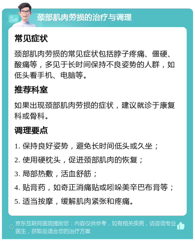 颈部肌肉劳损的治疗与调理 常见症状 颈部肌肉劳损的常见症状包括脖子疼痛、僵硬、酸痛等，多见于长时间保持不良姿势的人群，如低头看手机、电脑等。 推荐科室 如果出现颈部肌肉劳损的症状，建议就诊于康复科或骨科。 调理要点 1. 保持良好姿势，避免长时间低头或久坐； 2. 使用硬枕头，促进颈部肌肉的恢复； 3. 局部热敷，活血舒筋； 4. 贴膏药，如奇正消痛贴或吲哚美辛巴布膏等； 5. 适当按摩，缓解肌肉紧张和疼痛。