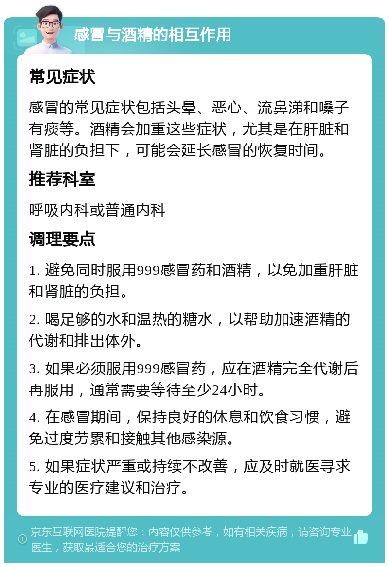 感冒与酒精的相互作用 常见症状 感冒的常见症状包括头晕、恶心、流鼻涕和嗓子有痰等。酒精会加重这些症状，尤其是在肝脏和肾脏的负担下，可能会延长感冒的恢复时间。 推荐科室 呼吸内科或普通内科 调理要点 1. 避免同时服用999感冒药和酒精，以免加重肝脏和肾脏的负担。 2. 喝足够的水和温热的糖水，以帮助加速酒精的代谢和排出体外。 3. 如果必须服用999感冒药，应在酒精完全代谢后再服用，通常需要等待至少24小时。 4. 在感冒期间，保持良好的休息和饮食习惯，避免过度劳累和接触其他感染源。 5. 如果症状严重或持续不改善，应及时就医寻求专业的医疗建议和治疗。