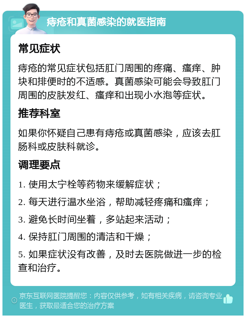 痔疮和真菌感染的就医指南 常见症状 痔疮的常见症状包括肛门周围的疼痛、瘙痒、肿块和排便时的不适感。真菌感染可能会导致肛门周围的皮肤发红、瘙痒和出现小水泡等症状。 推荐科室 如果你怀疑自己患有痔疮或真菌感染，应该去肛肠科或皮肤科就诊。 调理要点 1. 使用太宁栓等药物来缓解症状； 2. 每天进行温水坐浴，帮助减轻疼痛和瘙痒； 3. 避免长时间坐着，多站起来活动； 4. 保持肛门周围的清洁和干燥； 5. 如果症状没有改善，及时去医院做进一步的检查和治疗。