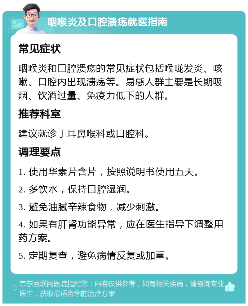 咽喉炎及口腔溃疡就医指南 常见症状 咽喉炎和口腔溃疡的常见症状包括喉咙发炎、咳嗽、口腔内出现溃疡等。易感人群主要是长期吸烟、饮酒过量、免疫力低下的人群。 推荐科室 建议就诊于耳鼻喉科或口腔科。 调理要点 1. 使用华素片含片，按照说明书使用五天。 2. 多饮水，保持口腔湿润。 3. 避免油腻辛辣食物，减少刺激。 4. 如果有肝肾功能异常，应在医生指导下调整用药方案。 5. 定期复查，避免病情反复或加重。