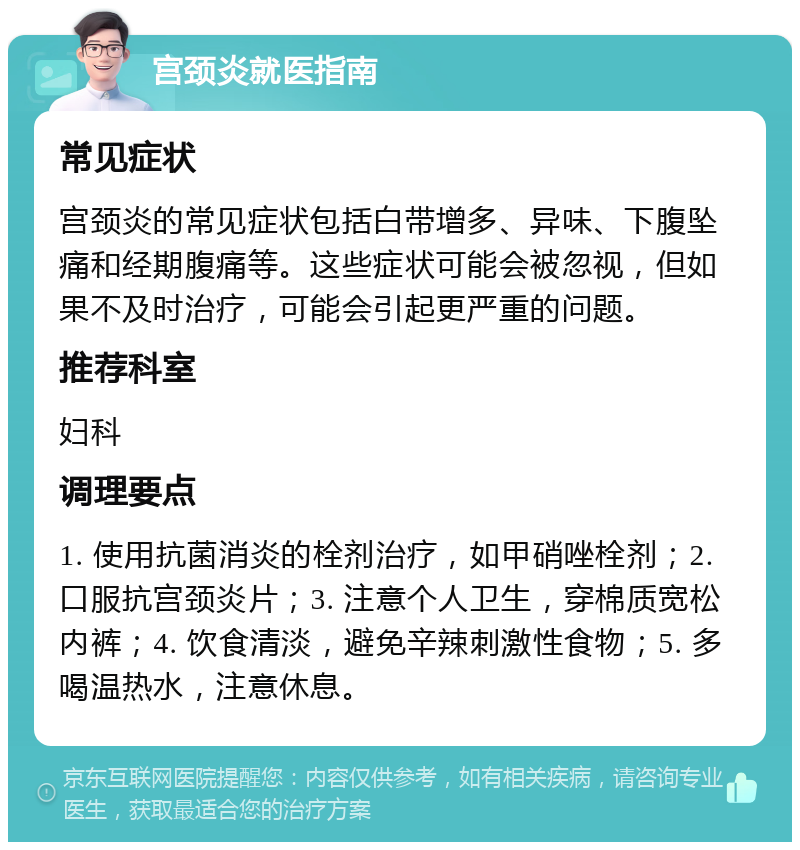 宫颈炎就医指南 常见症状 宫颈炎的常见症状包括白带增多、异味、下腹坠痛和经期腹痛等。这些症状可能会被忽视，但如果不及时治疗，可能会引起更严重的问题。 推荐科室 妇科 调理要点 1. 使用抗菌消炎的栓剂治疗，如甲硝唑栓剂；2. 口服抗宫颈炎片；3. 注意个人卫生，穿棉质宽松内裤；4. 饮食清淡，避免辛辣刺激性食物；5. 多喝温热水，注意休息。