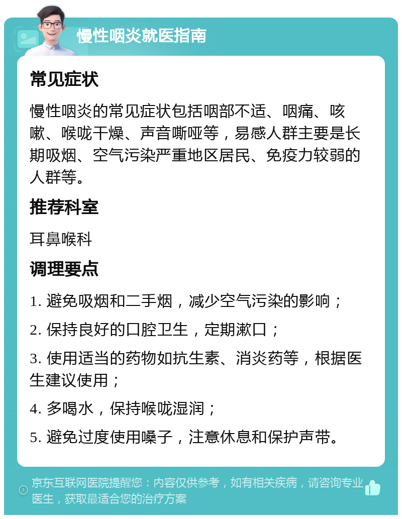 慢性咽炎就医指南 常见症状 慢性咽炎的常见症状包括咽部不适、咽痛、咳嗽、喉咙干燥、声音嘶哑等，易感人群主要是长期吸烟、空气污染严重地区居民、免疫力较弱的人群等。 推荐科室 耳鼻喉科 调理要点 1. 避免吸烟和二手烟，减少空气污染的影响； 2. 保持良好的口腔卫生，定期漱口； 3. 使用适当的药物如抗生素、消炎药等，根据医生建议使用； 4. 多喝水，保持喉咙湿润； 5. 避免过度使用嗓子，注意休息和保护声带。