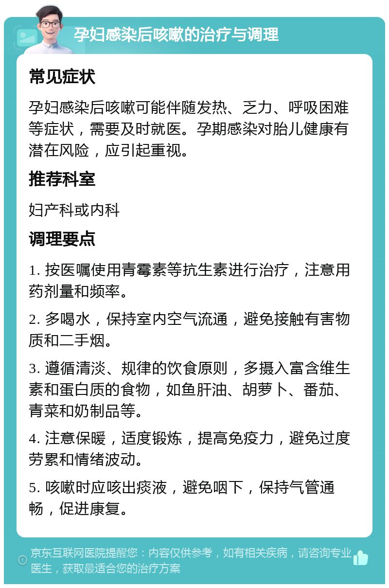 孕妇感染后咳嗽的治疗与调理 常见症状 孕妇感染后咳嗽可能伴随发热、乏力、呼吸困难等症状，需要及时就医。孕期感染对胎儿健康有潜在风险，应引起重视。 推荐科室 妇产科或内科 调理要点 1. 按医嘱使用青霉素等抗生素进行治疗，注意用药剂量和频率。 2. 多喝水，保持室内空气流通，避免接触有害物质和二手烟。 3. 遵循清淡、规律的饮食原则，多摄入富含维生素和蛋白质的食物，如鱼肝油、胡萝卜、番茄、青菜和奶制品等。 4. 注意保暖，适度锻炼，提高免疫力，避免过度劳累和情绪波动。 5. 咳嗽时应咳出痰液，避免咽下，保持气管通畅，促进康复。