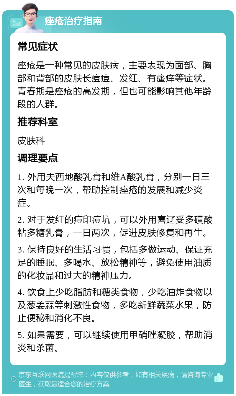 痤疮治疗指南 常见症状 痤疮是一种常见的皮肤病，主要表现为面部、胸部和背部的皮肤长痘痘、发红、有瘙痒等症状。青春期是痤疮的高发期，但也可能影响其他年龄段的人群。 推荐科室 皮肤科 调理要点 1. 外用夫西地酸乳膏和维A酸乳膏，分别一日三次和每晚一次，帮助控制痤疮的发展和减少炎症。 2. 对于发红的痘印痘坑，可以外用喜辽妥多磺酸粘多糖乳膏，一日两次，促进皮肤修复和再生。 3. 保持良好的生活习惯，包括多做运动、保证充足的睡眠、多喝水、放松精神等，避免使用油质的化妆品和过大的精神压力。 4. 饮食上少吃脂肪和糖类食物，少吃油炸食物以及葱姜蒜等刺激性食物，多吃新鲜蔬菜水果，防止便秘和消化不良。 5. 如果需要，可以继续使用甲硝唑凝胶，帮助消炎和杀菌。