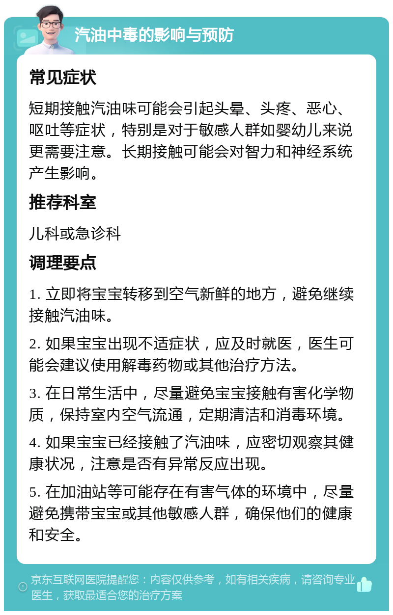 汽油中毒的影响与预防 常见症状 短期接触汽油味可能会引起头晕、头疼、恶心、呕吐等症状，特别是对于敏感人群如婴幼儿来说更需要注意。长期接触可能会对智力和神经系统产生影响。 推荐科室 儿科或急诊科 调理要点 1. 立即将宝宝转移到空气新鲜的地方，避免继续接触汽油味。 2. 如果宝宝出现不适症状，应及时就医，医生可能会建议使用解毒药物或其他治疗方法。 3. 在日常生活中，尽量避免宝宝接触有害化学物质，保持室内空气流通，定期清洁和消毒环境。 4. 如果宝宝已经接触了汽油味，应密切观察其健康状况，注意是否有异常反应出现。 5. 在加油站等可能存在有害气体的环境中，尽量避免携带宝宝或其他敏感人群，确保他们的健康和安全。