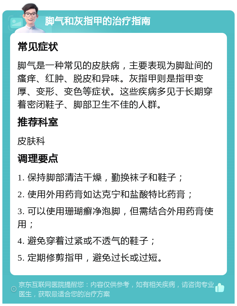 脚气和灰指甲的治疗指南 常见症状 脚气是一种常见的皮肤病，主要表现为脚趾间的瘙痒、红肿、脱皮和异味。灰指甲则是指甲变厚、变形、变色等症状。这些疾病多见于长期穿着密闭鞋子、脚部卫生不佳的人群。 推荐科室 皮肤科 调理要点 1. 保持脚部清洁干燥，勤换袜子和鞋子； 2. 使用外用药膏如达克宁和盐酸特比药膏； 3. 可以使用珊瑚癣净泡脚，但需结合外用药膏使用； 4. 避免穿着过紧或不透气的鞋子； 5. 定期修剪指甲，避免过长或过短。