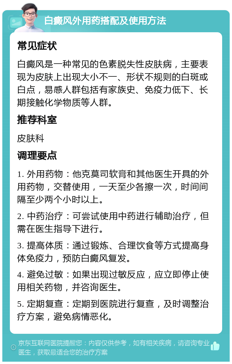 白癜风外用药搭配及使用方法 常见症状 白癜风是一种常见的色素脱失性皮肤病，主要表现为皮肤上出现大小不一、形状不规则的白斑或白点，易感人群包括有家族史、免疫力低下、长期接触化学物质等人群。 推荐科室 皮肤科 调理要点 1. 外用药物：他克莫司软膏和其他医生开具的外用药物，交替使用，一天至少各擦一次，时间间隔至少两个小时以上。 2. 中药治疗：可尝试使用中药进行辅助治疗，但需在医生指导下进行。 3. 提高体质：通过锻炼、合理饮食等方式提高身体免疫力，预防白癜风复发。 4. 避免过敏：如果出现过敏反应，应立即停止使用相关药物，并咨询医生。 5. 定期复查：定期到医院进行复查，及时调整治疗方案，避免病情恶化。