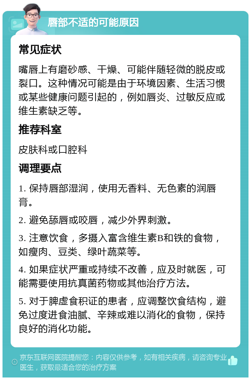 唇部不适的可能原因 常见症状 嘴唇上有磨砂感、干燥、可能伴随轻微的脱皮或裂口。这种情况可能是由于环境因素、生活习惯或某些健康问题引起的，例如唇炎、过敏反应或维生素缺乏等。 推荐科室 皮肤科或口腔科 调理要点 1. 保持唇部湿润，使用无香料、无色素的润唇膏。 2. 避免舔唇或咬唇，减少外界刺激。 3. 注意饮食，多摄入富含维生素B和铁的食物，如瘦肉、豆类、绿叶蔬菜等。 4. 如果症状严重或持续不改善，应及时就医，可能需要使用抗真菌药物或其他治疗方法。 5. 对于脾虚食积证的患者，应调整饮食结构，避免过度进食油腻、辛辣或难以消化的食物，保持良好的消化功能。