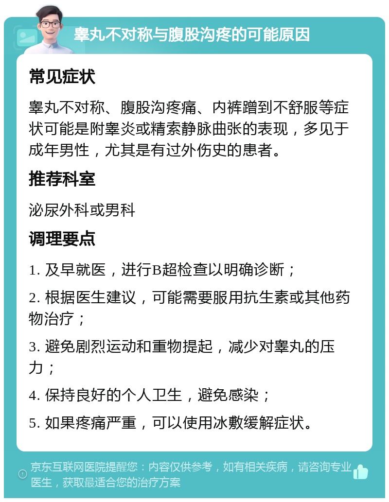 睾丸不对称与腹股沟疼的可能原因 常见症状 睾丸不对称、腹股沟疼痛、内裤蹭到不舒服等症状可能是附睾炎或精索静脉曲张的表现，多见于成年男性，尤其是有过外伤史的患者。 推荐科室 泌尿外科或男科 调理要点 1. 及早就医，进行B超检查以明确诊断； 2. 根据医生建议，可能需要服用抗生素或其他药物治疗； 3. 避免剧烈运动和重物提起，减少对睾丸的压力； 4. 保持良好的个人卫生，避免感染； 5. 如果疼痛严重，可以使用冰敷缓解症状。