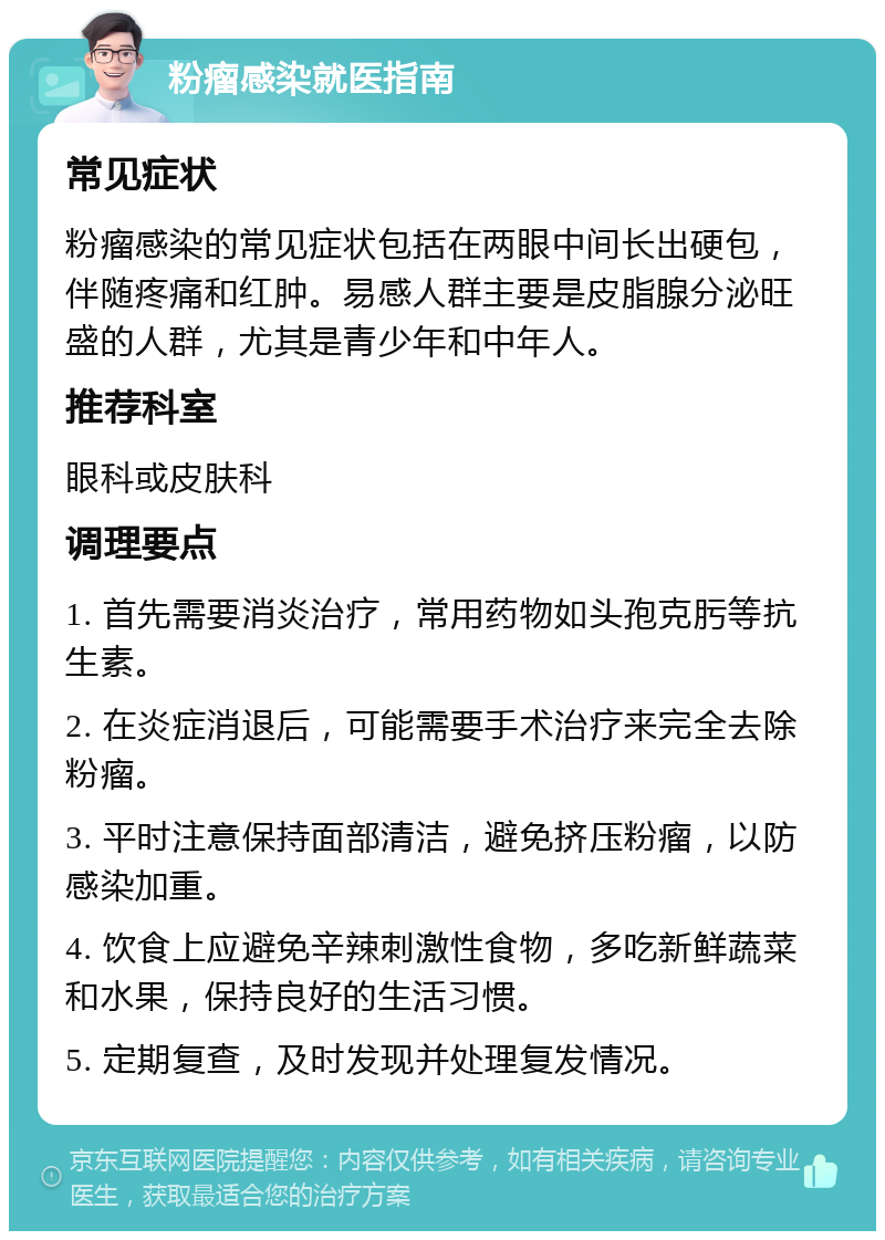 粉瘤感染就医指南 常见症状 粉瘤感染的常见症状包括在两眼中间长出硬包，伴随疼痛和红肿。易感人群主要是皮脂腺分泌旺盛的人群，尤其是青少年和中年人。 推荐科室 眼科或皮肤科 调理要点 1. 首先需要消炎治疗，常用药物如头孢克肟等抗生素。 2. 在炎症消退后，可能需要手术治疗来完全去除粉瘤。 3. 平时注意保持面部清洁，避免挤压粉瘤，以防感染加重。 4. 饮食上应避免辛辣刺激性食物，多吃新鲜蔬菜和水果，保持良好的生活习惯。 5. 定期复查，及时发现并处理复发情况。