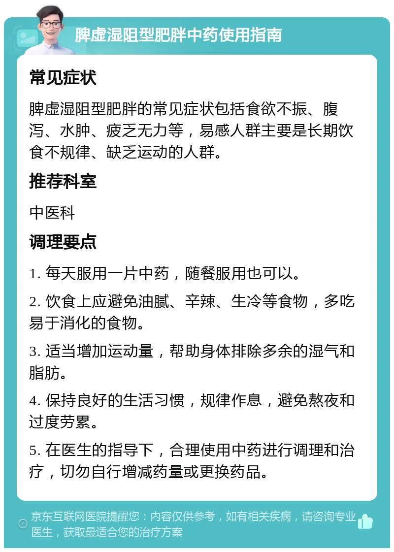 脾虚湿阻型肥胖中药使用指南 常见症状 脾虚湿阻型肥胖的常见症状包括食欲不振、腹泻、水肿、疲乏无力等，易感人群主要是长期饮食不规律、缺乏运动的人群。 推荐科室 中医科 调理要点 1. 每天服用一片中药，随餐服用也可以。 2. 饮食上应避免油腻、辛辣、生冷等食物，多吃易于消化的食物。 3. 适当增加运动量，帮助身体排除多余的湿气和脂肪。 4. 保持良好的生活习惯，规律作息，避免熬夜和过度劳累。 5. 在医生的指导下，合理使用中药进行调理和治疗，切勿自行增减药量或更换药品。