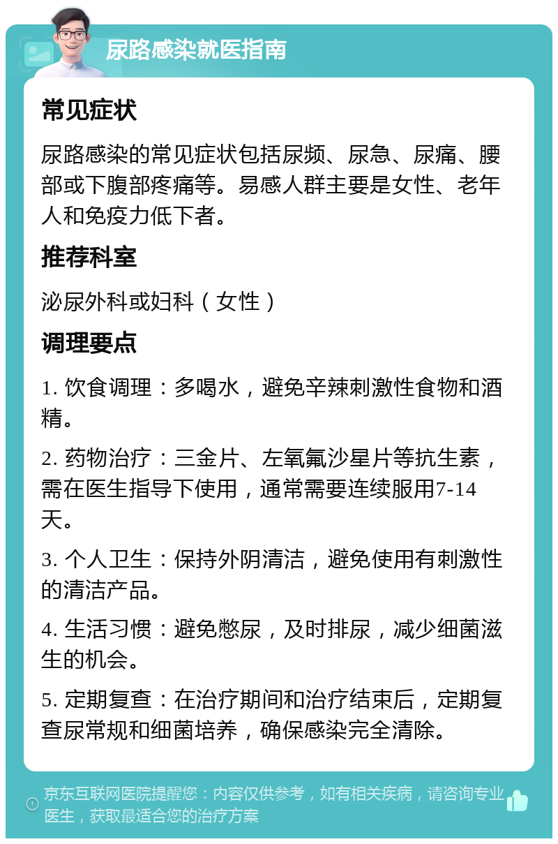 尿路感染就医指南 常见症状 尿路感染的常见症状包括尿频、尿急、尿痛、腰部或下腹部疼痛等。易感人群主要是女性、老年人和免疫力低下者。 推荐科室 泌尿外科或妇科（女性） 调理要点 1. 饮食调理：多喝水，避免辛辣刺激性食物和酒精。 2. 药物治疗：三金片、左氧氟沙星片等抗生素，需在医生指导下使用，通常需要连续服用7-14天。 3. 个人卫生：保持外阴清洁，避免使用有刺激性的清洁产品。 4. 生活习惯：避免憋尿，及时排尿，减少细菌滋生的机会。 5. 定期复查：在治疗期间和治疗结束后，定期复查尿常规和细菌培养，确保感染完全清除。