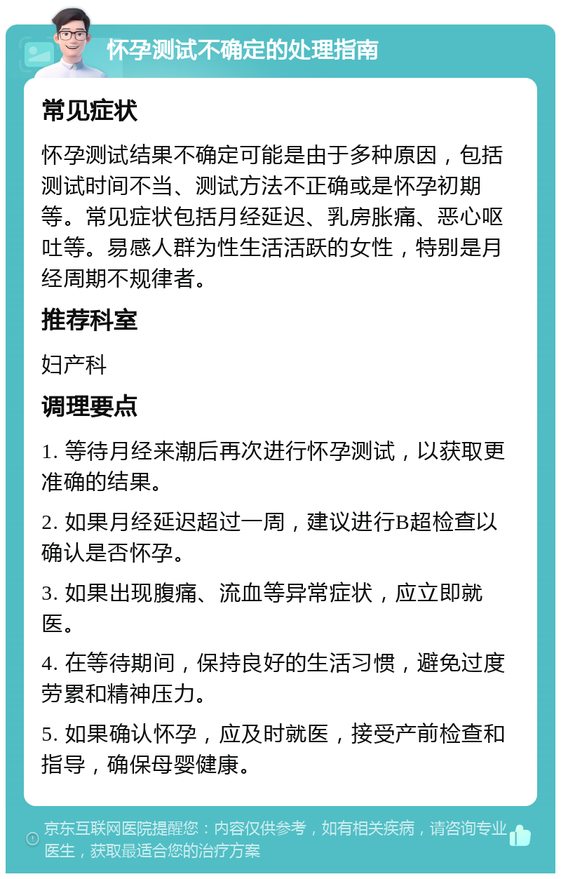 怀孕测试不确定的处理指南 常见症状 怀孕测试结果不确定可能是由于多种原因，包括测试时间不当、测试方法不正确或是怀孕初期等。常见症状包括月经延迟、乳房胀痛、恶心呕吐等。易感人群为性生活活跃的女性，特别是月经周期不规律者。 推荐科室 妇产科 调理要点 1. 等待月经来潮后再次进行怀孕测试，以获取更准确的结果。 2. 如果月经延迟超过一周，建议进行B超检查以确认是否怀孕。 3. 如果出现腹痛、流血等异常症状，应立即就医。 4. 在等待期间，保持良好的生活习惯，避免过度劳累和精神压力。 5. 如果确认怀孕，应及时就医，接受产前检查和指导，确保母婴健康。