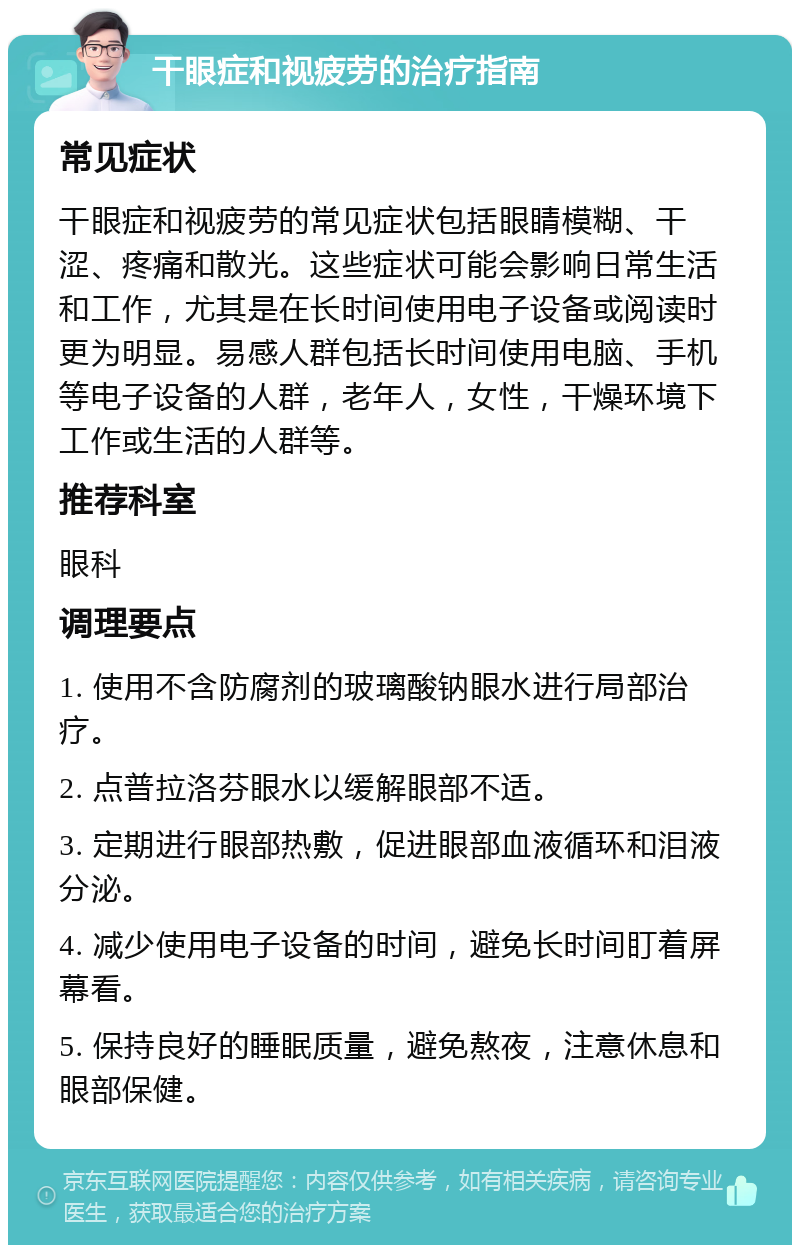 干眼症和视疲劳的治疗指南 常见症状 干眼症和视疲劳的常见症状包括眼睛模糊、干涩、疼痛和散光。这些症状可能会影响日常生活和工作，尤其是在长时间使用电子设备或阅读时更为明显。易感人群包括长时间使用电脑、手机等电子设备的人群，老年人，女性，干燥环境下工作或生活的人群等。 推荐科室 眼科 调理要点 1. 使用不含防腐剂的玻璃酸钠眼水进行局部治疗。 2. 点普拉洛芬眼水以缓解眼部不适。 3. 定期进行眼部热敷，促进眼部血液循环和泪液分泌。 4. 减少使用电子设备的时间，避免长时间盯着屏幕看。 5. 保持良好的睡眠质量，避免熬夜，注意休息和眼部保健。