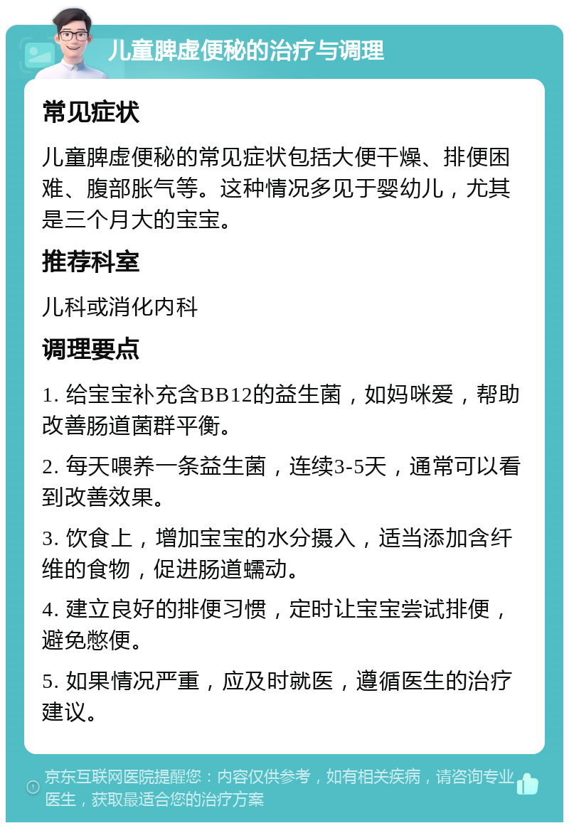 儿童脾虚便秘的治疗与调理 常见症状 儿童脾虚便秘的常见症状包括大便干燥、排便困难、腹部胀气等。这种情况多见于婴幼儿，尤其是三个月大的宝宝。 推荐科室 儿科或消化内科 调理要点 1. 给宝宝补充含BB12的益生菌，如妈咪爱，帮助改善肠道菌群平衡。 2. 每天喂养一条益生菌，连续3-5天，通常可以看到改善效果。 3. 饮食上，增加宝宝的水分摄入，适当添加含纤维的食物，促进肠道蠕动。 4. 建立良好的排便习惯，定时让宝宝尝试排便，避免憋便。 5. 如果情况严重，应及时就医，遵循医生的治疗建议。