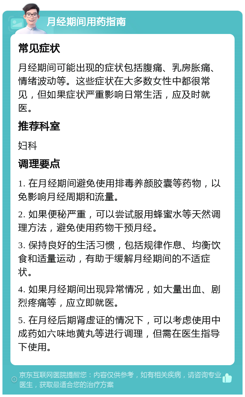 月经期间用药指南 常见症状 月经期间可能出现的症状包括腹痛、乳房胀痛、情绪波动等。这些症状在大多数女性中都很常见，但如果症状严重影响日常生活，应及时就医。 推荐科室 妇科 调理要点 1. 在月经期间避免使用排毒养颜胶囊等药物，以免影响月经周期和流量。 2. 如果便秘严重，可以尝试服用蜂蜜水等天然调理方法，避免使用药物干预月经。 3. 保持良好的生活习惯，包括规律作息、均衡饮食和适量运动，有助于缓解月经期间的不适症状。 4. 如果月经期间出现异常情况，如大量出血、剧烈疼痛等，应立即就医。 5. 在月经后期肾虚证的情况下，可以考虑使用中成药如六味地黄丸等进行调理，但需在医生指导下使用。