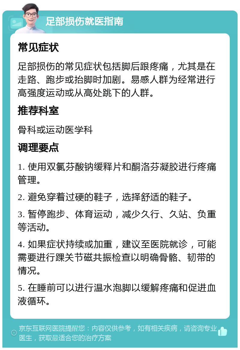 足部损伤就医指南 常见症状 足部损伤的常见症状包括脚后跟疼痛，尤其是在走路、跑步或抬脚时加剧。易感人群为经常进行高强度运动或从高处跳下的人群。 推荐科室 骨科或运动医学科 调理要点 1. 使用双氯芬酸钠缓释片和酮洛芬凝胶进行疼痛管理。 2. 避免穿着过硬的鞋子，选择舒适的鞋子。 3. 暂停跑步、体育运动，减少久行、久站、负重等活动。 4. 如果症状持续或加重，建议至医院就诊，可能需要进行踝关节磁共振检查以明确骨骼、韧带的情况。 5. 在睡前可以进行温水泡脚以缓解疼痛和促进血液循环。