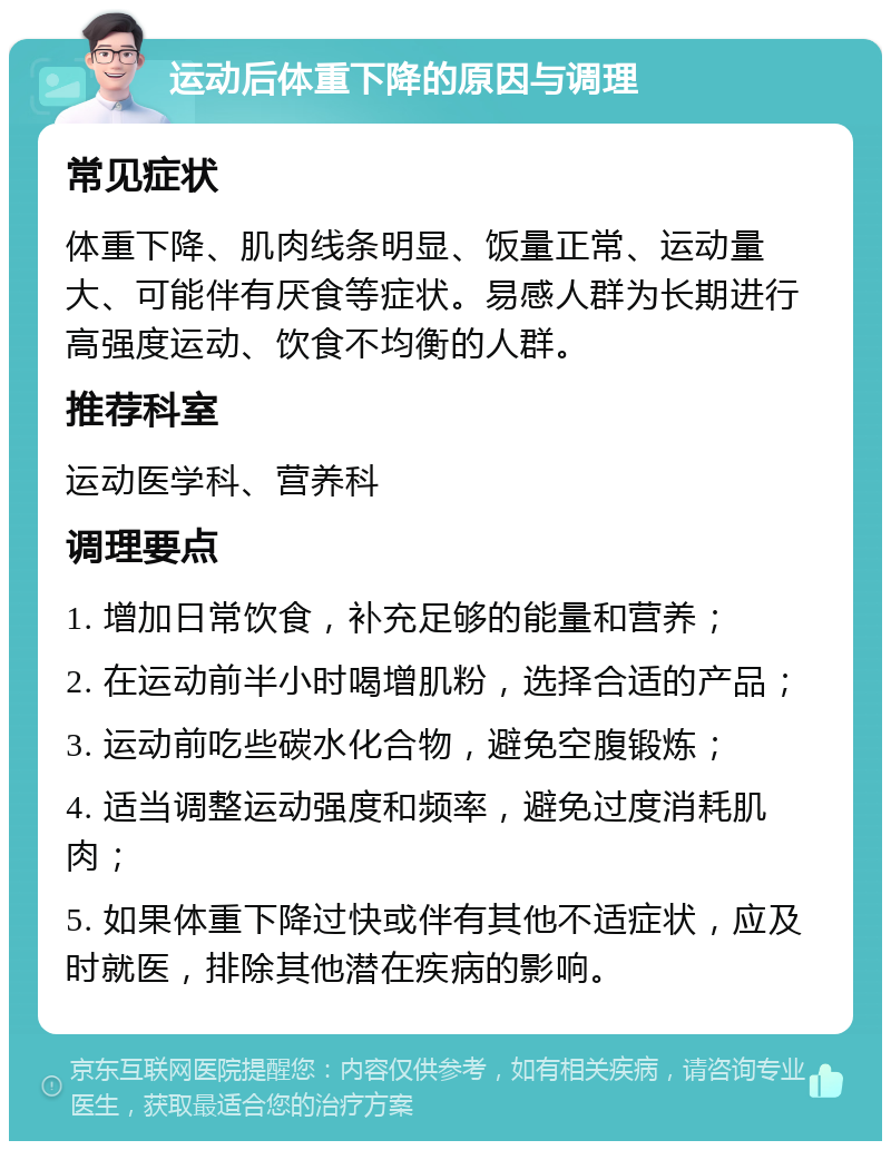 运动后体重下降的原因与调理 常见症状 体重下降、肌肉线条明显、饭量正常、运动量大、可能伴有厌食等症状。易感人群为长期进行高强度运动、饮食不均衡的人群。 推荐科室 运动医学科、营养科 调理要点 1. 增加日常饮食，补充足够的能量和营养； 2. 在运动前半小时喝增肌粉，选择合适的产品； 3. 运动前吃些碳水化合物，避免空腹锻炼； 4. 适当调整运动强度和频率，避免过度消耗肌肉； 5. 如果体重下降过快或伴有其他不适症状，应及时就医，排除其他潜在疾病的影响。