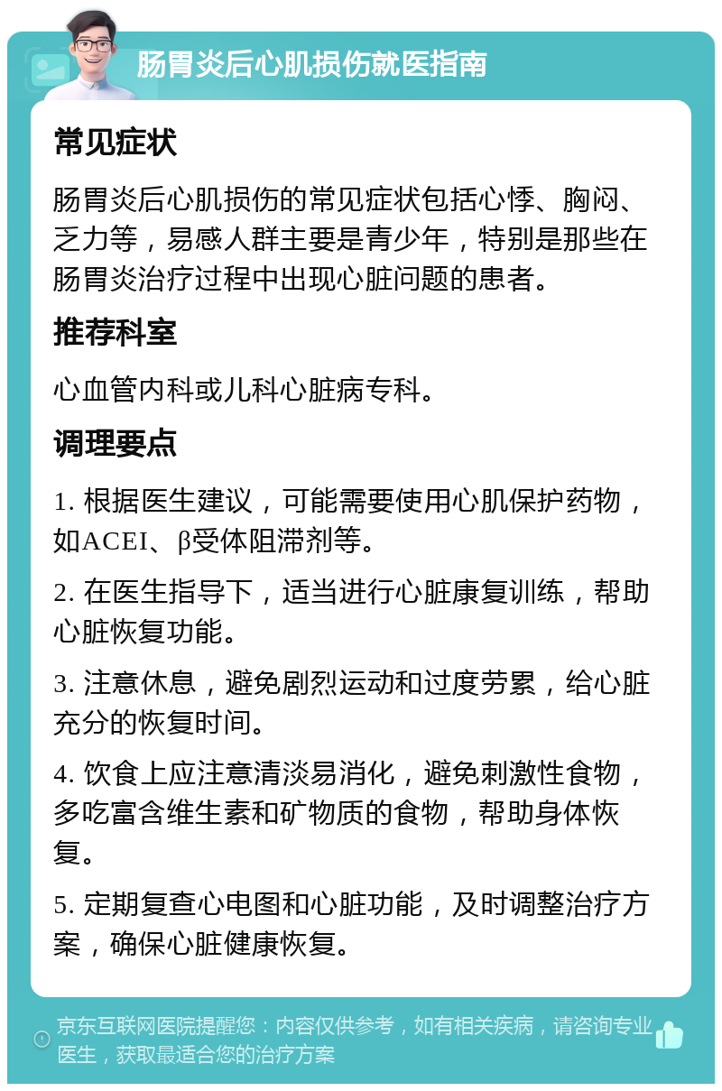 肠胃炎后心肌损伤就医指南 常见症状 肠胃炎后心肌损伤的常见症状包括心悸、胸闷、乏力等，易感人群主要是青少年，特别是那些在肠胃炎治疗过程中出现心脏问题的患者。 推荐科室 心血管内科或儿科心脏病专科。 调理要点 1. 根据医生建议，可能需要使用心肌保护药物，如ACEI、β受体阻滞剂等。 2. 在医生指导下，适当进行心脏康复训练，帮助心脏恢复功能。 3. 注意休息，避免剧烈运动和过度劳累，给心脏充分的恢复时间。 4. 饮食上应注意清淡易消化，避免刺激性食物，多吃富含维生素和矿物质的食物，帮助身体恢复。 5. 定期复查心电图和心脏功能，及时调整治疗方案，确保心脏健康恢复。