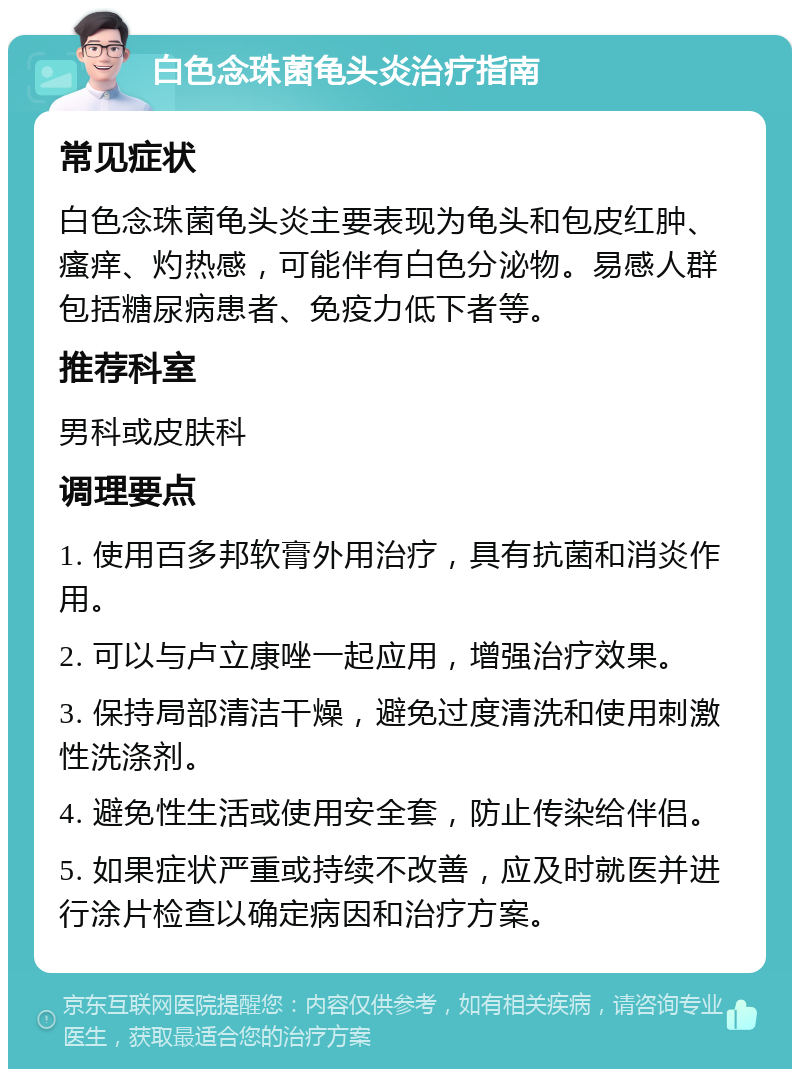 白色念珠菌龟头炎治疗指南 常见症状 白色念珠菌龟头炎主要表现为龟头和包皮红肿、瘙痒、灼热感，可能伴有白色分泌物。易感人群包括糖尿病患者、免疫力低下者等。 推荐科室 男科或皮肤科 调理要点 1. 使用百多邦软膏外用治疗，具有抗菌和消炎作用。 2. 可以与卢立康唑一起应用，增强治疗效果。 3. 保持局部清洁干燥，避免过度清洗和使用刺激性洗涤剂。 4. 避免性生活或使用安全套，防止传染给伴侣。 5. 如果症状严重或持续不改善，应及时就医并进行涂片检查以确定病因和治疗方案。