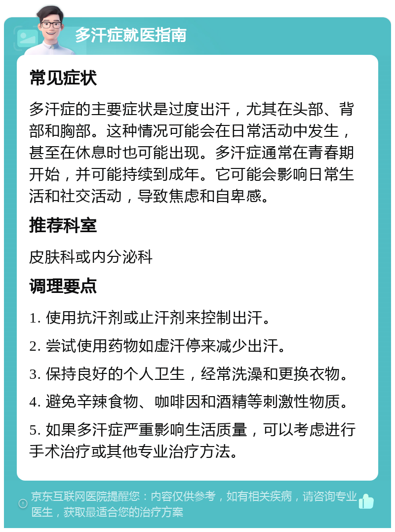 多汗症就医指南 常见症状 多汗症的主要症状是过度出汗，尤其在头部、背部和胸部。这种情况可能会在日常活动中发生，甚至在休息时也可能出现。多汗症通常在青春期开始，并可能持续到成年。它可能会影响日常生活和社交活动，导致焦虑和自卑感。 推荐科室 皮肤科或内分泌科 调理要点 1. 使用抗汗剂或止汗剂来控制出汗。 2. 尝试使用药物如虚汗停来减少出汗。 3. 保持良好的个人卫生，经常洗澡和更换衣物。 4. 避免辛辣食物、咖啡因和酒精等刺激性物质。 5. 如果多汗症严重影响生活质量，可以考虑进行手术治疗或其他专业治疗方法。