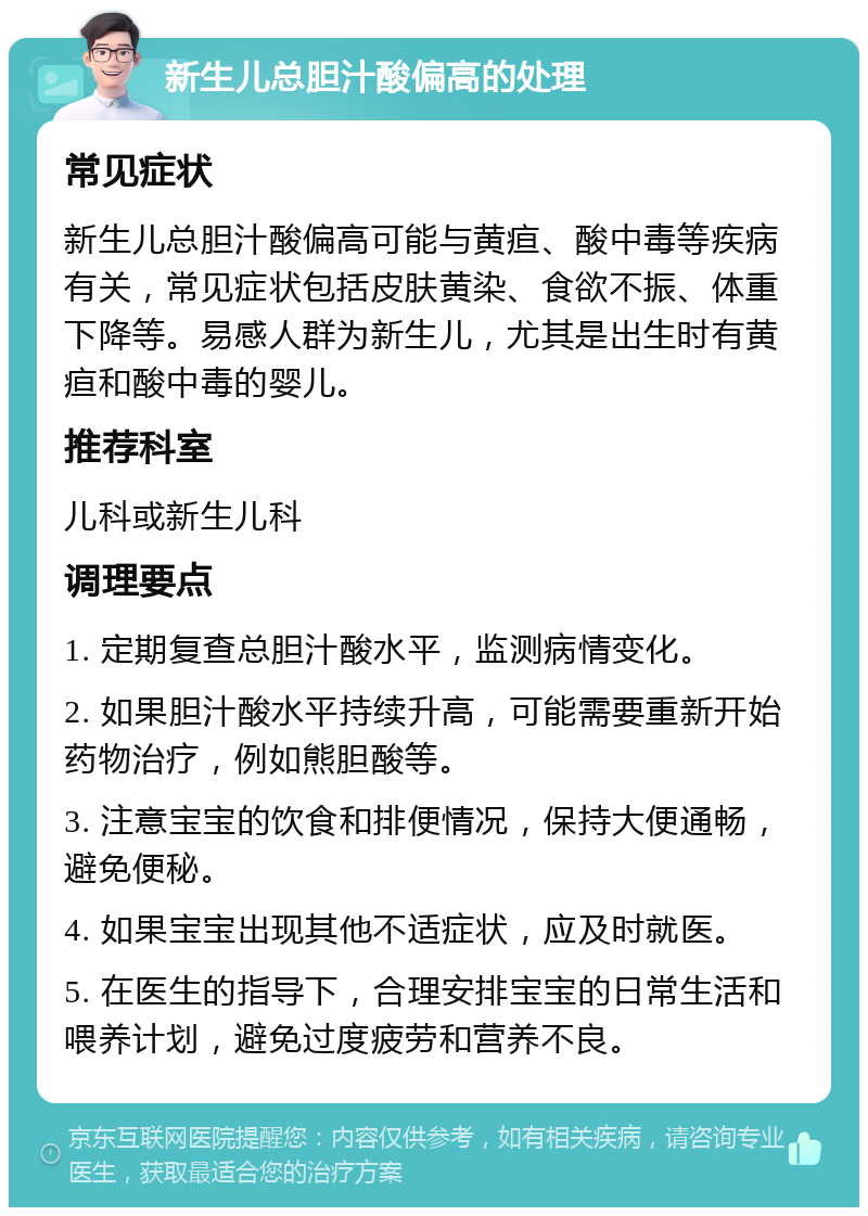 新生儿总胆汁酸偏高的处理 常见症状 新生儿总胆汁酸偏高可能与黄疸、酸中毒等疾病有关，常见症状包括皮肤黄染、食欲不振、体重下降等。易感人群为新生儿，尤其是出生时有黄疸和酸中毒的婴儿。 推荐科室 儿科或新生儿科 调理要点 1. 定期复查总胆汁酸水平，监测病情变化。 2. 如果胆汁酸水平持续升高，可能需要重新开始药物治疗，例如熊胆酸等。 3. 注意宝宝的饮食和排便情况，保持大便通畅，避免便秘。 4. 如果宝宝出现其他不适症状，应及时就医。 5. 在医生的指导下，合理安排宝宝的日常生活和喂养计划，避免过度疲劳和营养不良。