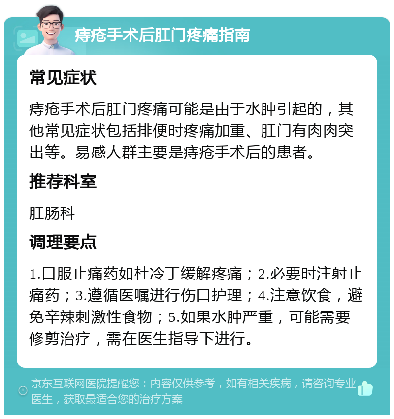 痔疮手术后肛门疼痛指南 常见症状 痔疮手术后肛门疼痛可能是由于水肿引起的，其他常见症状包括排便时疼痛加重、肛门有肉肉突出等。易感人群主要是痔疮手术后的患者。 推荐科室 肛肠科 调理要点 1.口服止痛药如杜冷丁缓解疼痛；2.必要时注射止痛药；3.遵循医嘱进行伤口护理；4.注意饮食，避免辛辣刺激性食物；5.如果水肿严重，可能需要修剪治疗，需在医生指导下进行。