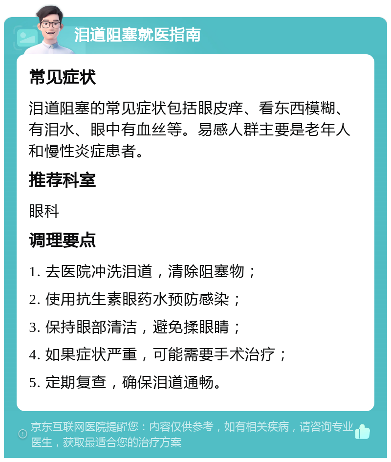 泪道阻塞就医指南 常见症状 泪道阻塞的常见症状包括眼皮痒、看东西模糊、有泪水、眼中有血丝等。易感人群主要是老年人和慢性炎症患者。 推荐科室 眼科 调理要点 1. 去医院冲洗泪道，清除阻塞物； 2. 使用抗生素眼药水预防感染； 3. 保持眼部清洁，避免揉眼睛； 4. 如果症状严重，可能需要手术治疗； 5. 定期复查，确保泪道通畅。