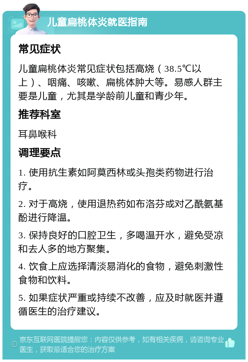 儿童扁桃体炎就医指南 常见症状 儿童扁桃体炎常见症状包括高烧（38.5℃以上）、咽痛、咳嗽、扁桃体肿大等。易感人群主要是儿童，尤其是学龄前儿童和青少年。 推荐科室 耳鼻喉科 调理要点 1. 使用抗生素如阿莫西林或头孢类药物进行治疗。 2. 对于高烧，使用退热药如布洛芬或对乙酰氨基酚进行降温。 3. 保持良好的口腔卫生，多喝温开水，避免受凉和去人多的地方聚集。 4. 饮食上应选择清淡易消化的食物，避免刺激性食物和饮料。 5. 如果症状严重或持续不改善，应及时就医并遵循医生的治疗建议。