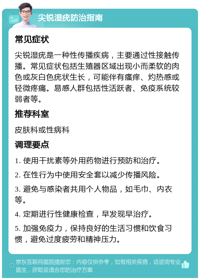 尖锐湿疣防治指南 常见症状 尖锐湿疣是一种性传播疾病，主要通过性接触传播。常见症状包括生殖器区域出现小而柔软的肉色或灰白色疣状生长，可能伴有瘙痒、灼热感或轻微疼痛。易感人群包括性活跃者、免疫系统较弱者等。 推荐科室 皮肤科或性病科 调理要点 1. 使用干扰素等外用药物进行预防和治疗。 2. 在性行为中使用安全套以减少传播风险。 3. 避免与感染者共用个人物品，如毛巾、内衣等。 4. 定期进行性健康检查，早发现早治疗。 5. 加强免疫力，保持良好的生活习惯和饮食习惯，避免过度疲劳和精神压力。