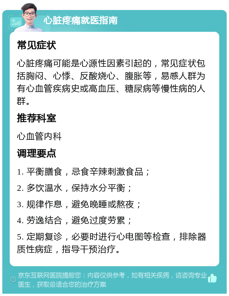 心脏疼痛就医指南 常见症状 心脏疼痛可能是心源性因素引起的，常见症状包括胸闷、心悸、反酸烧心、腹胀等，易感人群为有心血管疾病史或高血压、糖尿病等慢性病的人群。 推荐科室 心血管内科 调理要点 1. 平衡膳食，忌食辛辣刺激食品； 2. 多饮温水，保持水分平衡； 3. 规律作息，避免晚睡或熬夜； 4. 劳逸结合，避免过度劳累； 5. 定期复诊，必要时进行心电图等检查，排除器质性病症，指导干预治疗。