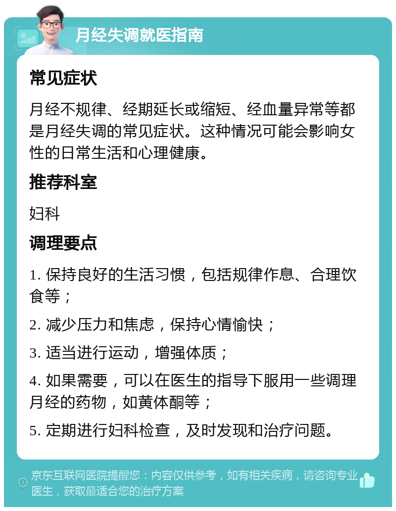 月经失调就医指南 常见症状 月经不规律、经期延长或缩短、经血量异常等都是月经失调的常见症状。这种情况可能会影响女性的日常生活和心理健康。 推荐科室 妇科 调理要点 1. 保持良好的生活习惯，包括规律作息、合理饮食等； 2. 减少压力和焦虑，保持心情愉快； 3. 适当进行运动，增强体质； 4. 如果需要，可以在医生的指导下服用一些调理月经的药物，如黄体酮等； 5. 定期进行妇科检查，及时发现和治疗问题。