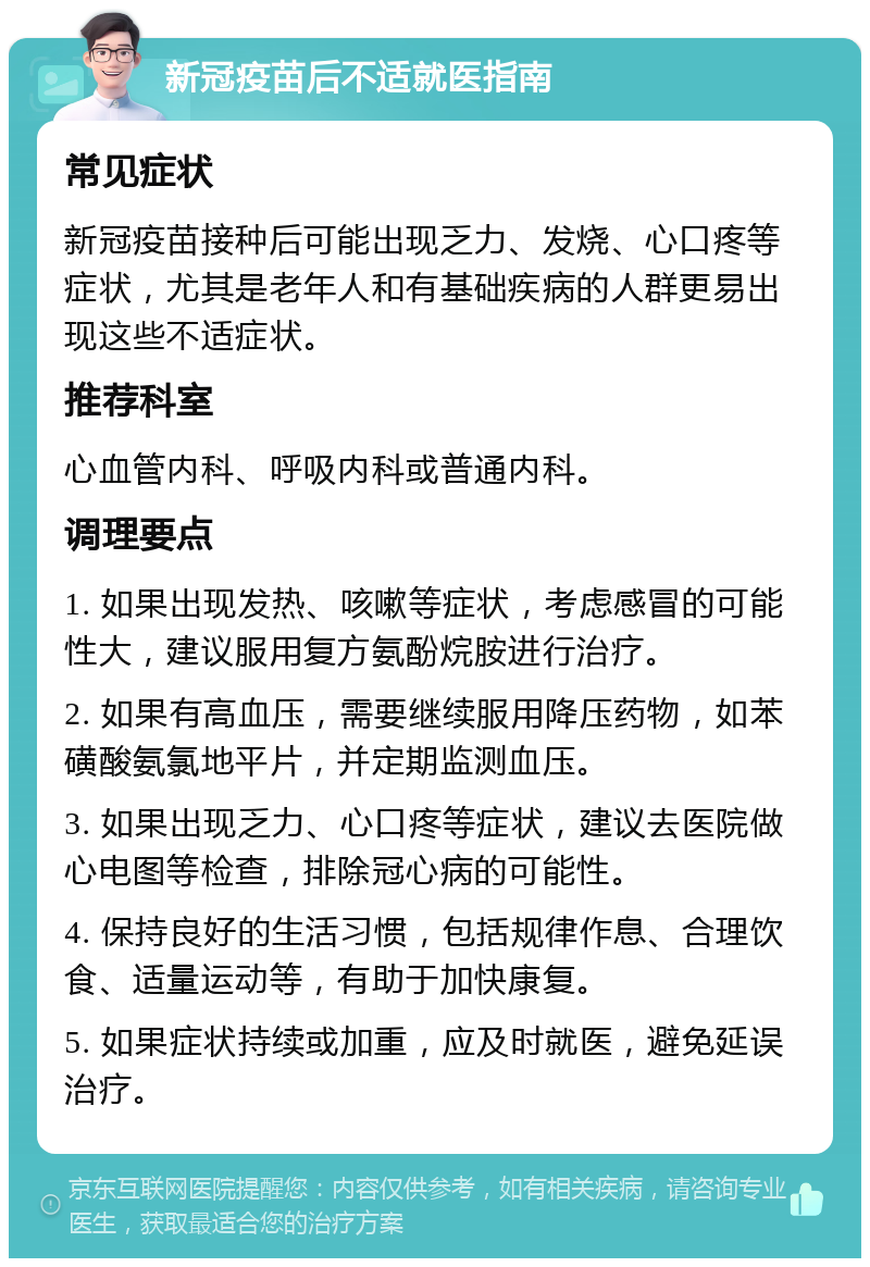 新冠疫苗后不适就医指南 常见症状 新冠疫苗接种后可能出现乏力、发烧、心口疼等症状，尤其是老年人和有基础疾病的人群更易出现这些不适症状。 推荐科室 心血管内科、呼吸内科或普通内科。 调理要点 1. 如果出现发热、咳嗽等症状，考虑感冒的可能性大，建议服用复方氨酚烷胺进行治疗。 2. 如果有高血压，需要继续服用降压药物，如苯磺酸氨氯地平片，并定期监测血压。 3. 如果出现乏力、心口疼等症状，建议去医院做心电图等检查，排除冠心病的可能性。 4. 保持良好的生活习惯，包括规律作息、合理饮食、适量运动等，有助于加快康复。 5. 如果症状持续或加重，应及时就医，避免延误治疗。