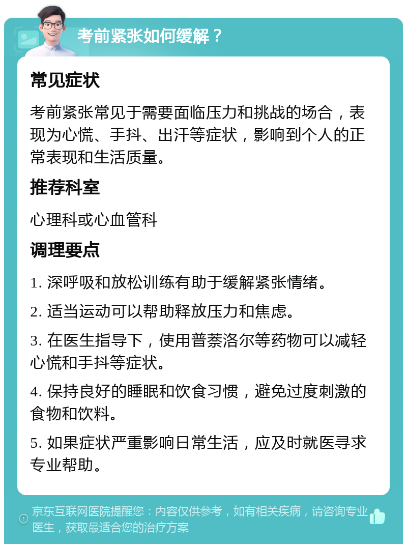 考前紧张如何缓解？ 常见症状 考前紧张常见于需要面临压力和挑战的场合，表现为心慌、手抖、出汗等症状，影响到个人的正常表现和生活质量。 推荐科室 心理科或心血管科 调理要点 1. 深呼吸和放松训练有助于缓解紧张情绪。 2. 适当运动可以帮助释放压力和焦虑。 3. 在医生指导下，使用普萘洛尔等药物可以减轻心慌和手抖等症状。 4. 保持良好的睡眠和饮食习惯，避免过度刺激的食物和饮料。 5. 如果症状严重影响日常生活，应及时就医寻求专业帮助。