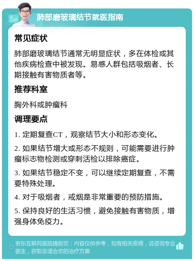 肺部磨玻璃结节就医指南 常见症状 肺部磨玻璃结节通常无明显症状，多在体检或其他疾病检查中被发现。易感人群包括吸烟者、长期接触有害物质者等。 推荐科室 胸外科或肿瘤科 调理要点 1. 定期复查CT，观察结节大小和形态变化。 2. 如果结节增大或形态不规则，可能需要进行肿瘤标志物检测或穿刺活检以排除癌症。 3. 如果结节稳定不变，可以继续定期复查，不需要特殊处理。 4. 对于吸烟者，戒烟是非常重要的预防措施。 5. 保持良好的生活习惯，避免接触有害物质，增强身体免疫力。