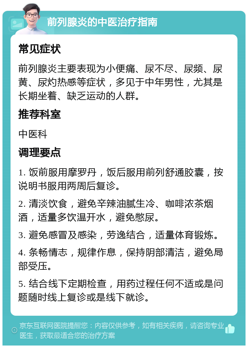 前列腺炎的中医治疗指南 常见症状 前列腺炎主要表现为小便痛、尿不尽、尿频、尿黄、尿灼热感等症状，多见于中年男性，尤其是长期坐着、缺乏运动的人群。 推荐科室 中医科 调理要点 1. 饭前服用摩罗丹，饭后服用前列舒通胶囊，按说明书服用两周后复诊。 2. 清淡饮食，避免辛辣油腻生冷、咖啡浓茶烟酒，适量多饮温开水，避免憋尿。 3. 避免感冒及感染，劳逸结合，适量体育锻炼。 4. 条畅情志，规律作息，保持阴部清洁，避免局部受压。 5. 结合线下定期检查，用药过程任何不适或是问题随时线上复诊或是线下就诊。