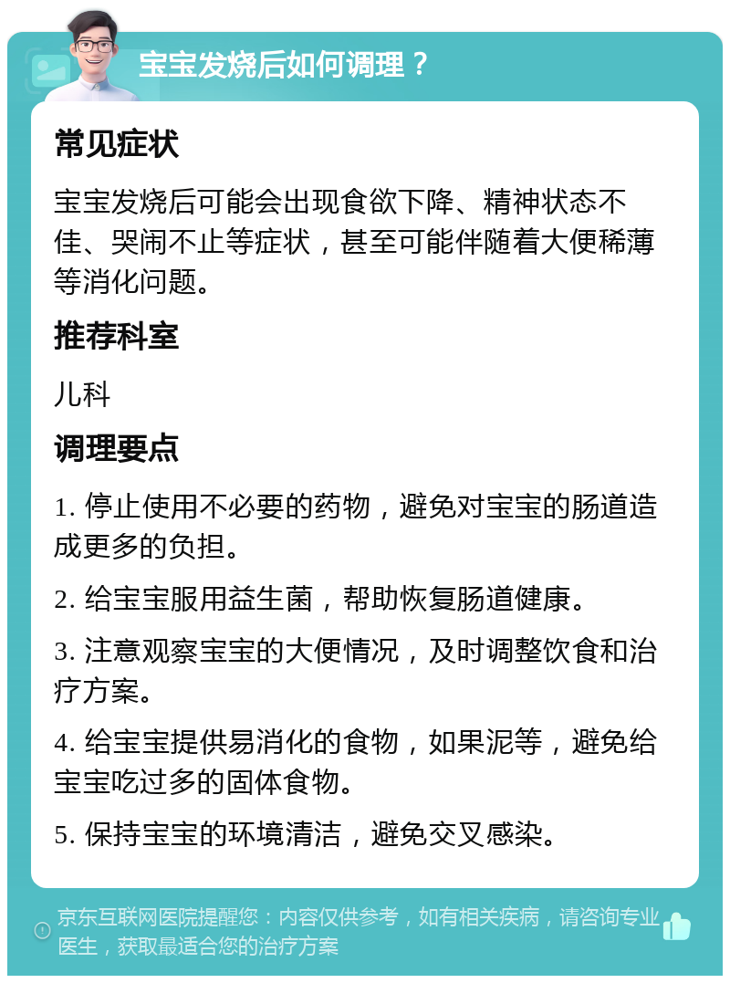 宝宝发烧后如何调理？ 常见症状 宝宝发烧后可能会出现食欲下降、精神状态不佳、哭闹不止等症状，甚至可能伴随着大便稀薄等消化问题。 推荐科室 儿科 调理要点 1. 停止使用不必要的药物，避免对宝宝的肠道造成更多的负担。 2. 给宝宝服用益生菌，帮助恢复肠道健康。 3. 注意观察宝宝的大便情况，及时调整饮食和治疗方案。 4. 给宝宝提供易消化的食物，如果泥等，避免给宝宝吃过多的固体食物。 5. 保持宝宝的环境清洁，避免交叉感染。