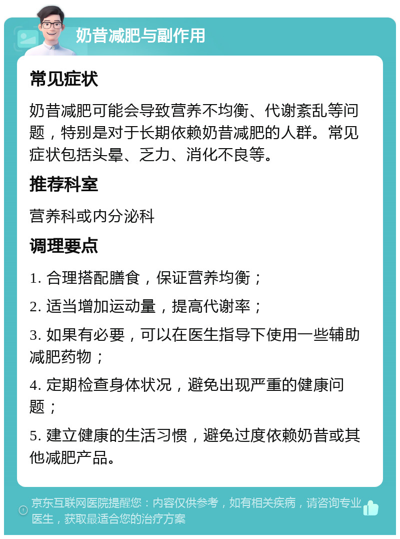 奶昔减肥与副作用 常见症状 奶昔减肥可能会导致营养不均衡、代谢紊乱等问题，特别是对于长期依赖奶昔减肥的人群。常见症状包括头晕、乏力、消化不良等。 推荐科室 营养科或内分泌科 调理要点 1. 合理搭配膳食，保证营养均衡； 2. 适当增加运动量，提高代谢率； 3. 如果有必要，可以在医生指导下使用一些辅助减肥药物； 4. 定期检查身体状况，避免出现严重的健康问题； 5. 建立健康的生活习惯，避免过度依赖奶昔或其他减肥产品。