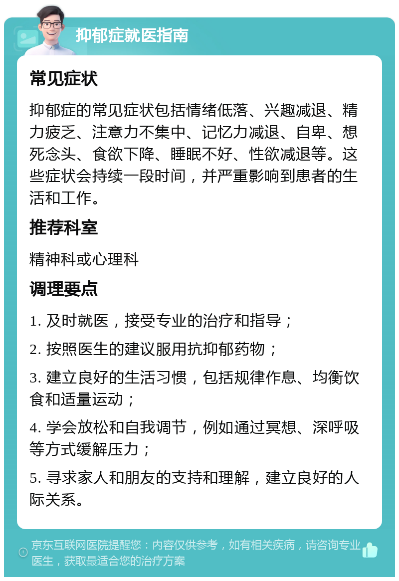 抑郁症就医指南 常见症状 抑郁症的常见症状包括情绪低落、兴趣减退、精力疲乏、注意力不集中、记忆力减退、自卑、想死念头、食欲下降、睡眠不好、性欲减退等。这些症状会持续一段时间，并严重影响到患者的生活和工作。 推荐科室 精神科或心理科 调理要点 1. 及时就医，接受专业的治疗和指导； 2. 按照医生的建议服用抗抑郁药物； 3. 建立良好的生活习惯，包括规律作息、均衡饮食和适量运动； 4. 学会放松和自我调节，例如通过冥想、深呼吸等方式缓解压力； 5. 寻求家人和朋友的支持和理解，建立良好的人际关系。