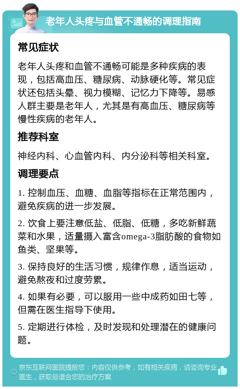 老年人头疼与血管不通畅的调理指南 常见症状 老年人头疼和血管不通畅可能是多种疾病的表现，包括高血压、糖尿病、动脉硬化等。常见症状还包括头晕、视力模糊、记忆力下降等。易感人群主要是老年人，尤其是有高血压、糖尿病等慢性疾病的老年人。 推荐科室 神经内科、心血管内科、内分泌科等相关科室。 调理要点 1. 控制血压、血糖、血脂等指标在正常范围内，避免疾病的进一步发展。 2. 饮食上要注意低盐、低脂、低糖，多吃新鲜蔬菜和水果，适量摄入富含omega-3脂肪酸的食物如鱼类、坚果等。 3. 保持良好的生活习惯，规律作息，适当运动，避免熬夜和过度劳累。 4. 如果有必要，可以服用一些中成药如田七等，但需在医生指导下使用。 5. 定期进行体检，及时发现和处理潜在的健康问题。