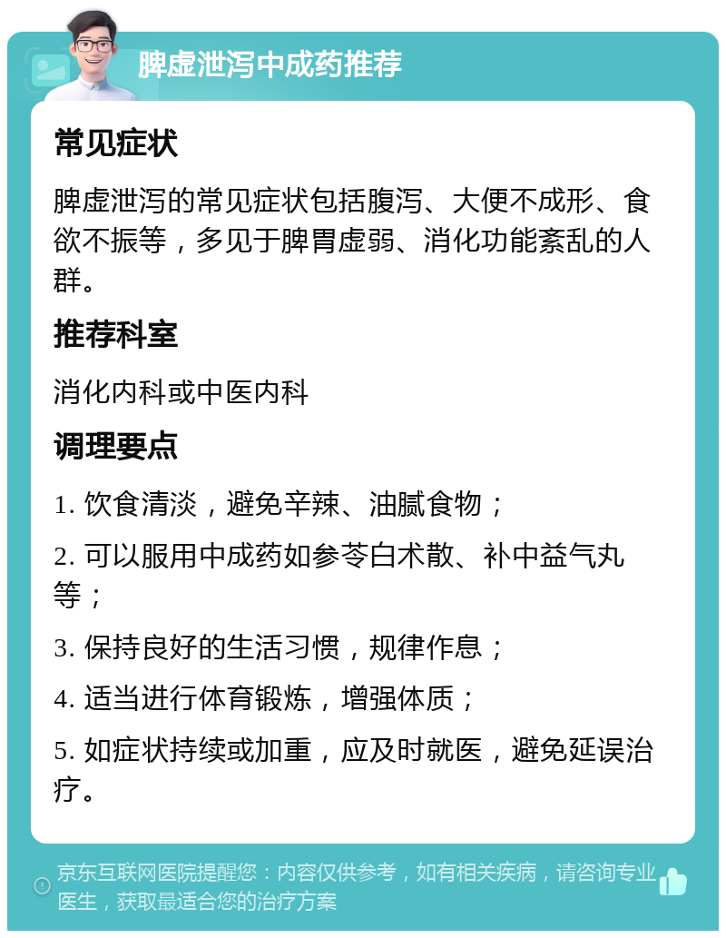 脾虚泄泻中成药推荐 常见症状 脾虚泄泻的常见症状包括腹泻、大便不成形、食欲不振等，多见于脾胃虚弱、消化功能紊乱的人群。 推荐科室 消化内科或中医内科 调理要点 1. 饮食清淡，避免辛辣、油腻食物； 2. 可以服用中成药如参苓白术散、补中益气丸等； 3. 保持良好的生活习惯，规律作息； 4. 适当进行体育锻炼，增强体质； 5. 如症状持续或加重，应及时就医，避免延误治疗。