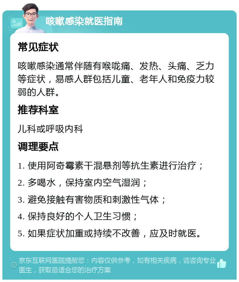 咳嗽感染就医指南 常见症状 咳嗽感染通常伴随有喉咙痛、发热、头痛、乏力等症状，易感人群包括儿童、老年人和免疫力较弱的人群。 推荐科室 儿科或呼吸内科 调理要点 1. 使用阿奇霉素干混悬剂等抗生素进行治疗； 2. 多喝水，保持室内空气湿润； 3. 避免接触有害物质和刺激性气体； 4. 保持良好的个人卫生习惯； 5. 如果症状加重或持续不改善，应及时就医。